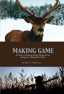 Making Game : An Essay on Hunting, Familiar Things, and the Strangeness of Being Who One Is