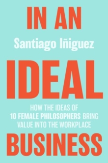 In an Ideal Business : How the Ideas of 10 Female Philosophers Bring Value into the Workplace