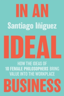 In an Ideal Business : How the Ideas of 10 Female Philosophers Bring Value into the Workplace