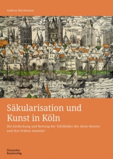 Sakularisation und Kunst in Koln : Die Entdeckung und Rettung der Tafelbilder der Alten Meister und ihre fruhen Sammler