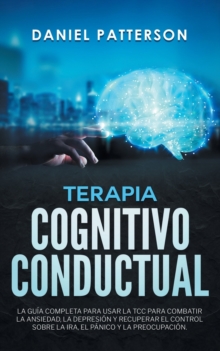 Terapia Cognitivo-Conductual : La Guia Completa para Usar la TCC para Combatir la Ansiedad, la Depresion y Recuperar el Control sobre la Ira, el Panico y la Preocupacion