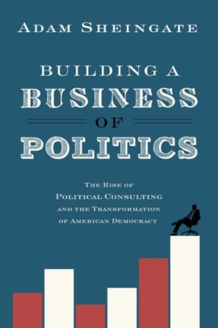 Building a Business of Politics : The Rise of Political Consulting and the Transformation of American Democracy, Hardback Book