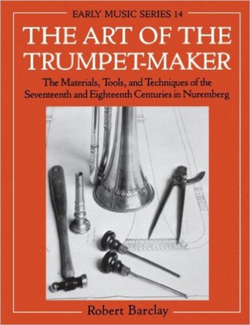 The Art of the Trumpet-Maker : The Materials, Tools, and Techniques of the Seventeenth and Eighteenth Centuries in Nuremberg, Paperback / softback Book