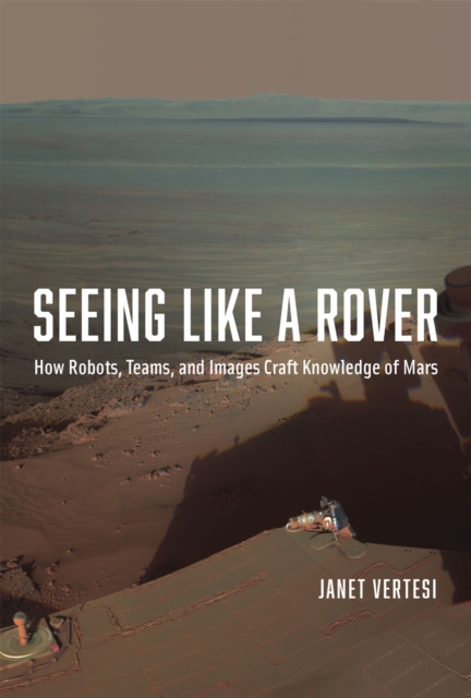 Seeing Like a Rover : How Robots, Teams, and Images Craft Knowledge of Mars, Hardback Book