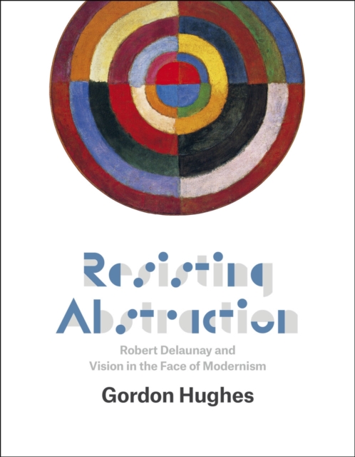 Resisting Abstraction : Robert Delaunay and Vision in the Face of Modernism, Hardback Book