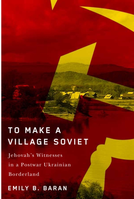 To Make a Village Soviet : Jehovah's Witnesses and the Transformation of a Postwar Ukrainian Borderland, EPUB eBook