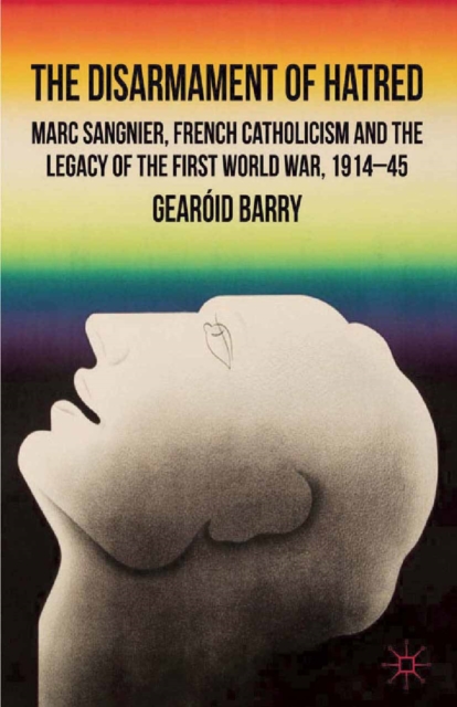 The Disarmament of Hatred : Marc Sangnier, French Catholicism and the Legacy of the First World War, 1914-45, PDF eBook