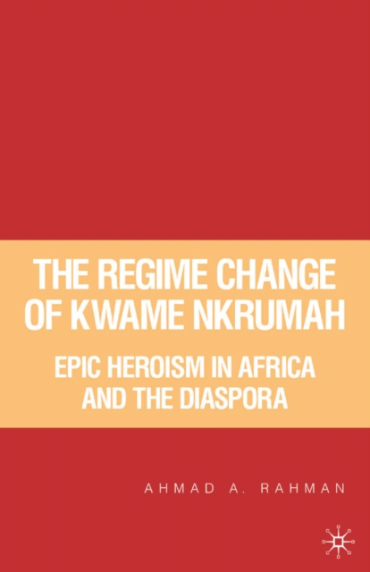 The Regime Change of Kwame Nkrumah : Epic Heroism in Africa and the Diaspora, PDF eBook