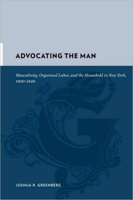 Advocating the Man : Masculinity, Organized Labor, and the Household in New York, 1800-1840, Hardback Book