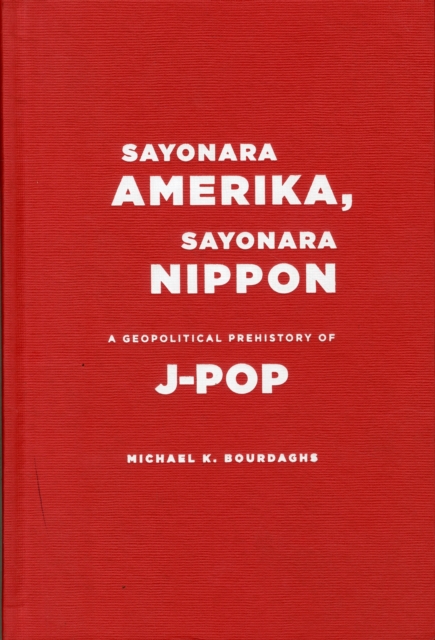 Sayonara Amerika, Sayonara Nippon : A Geopolitical Prehistory of J-Pop, Hardback Book