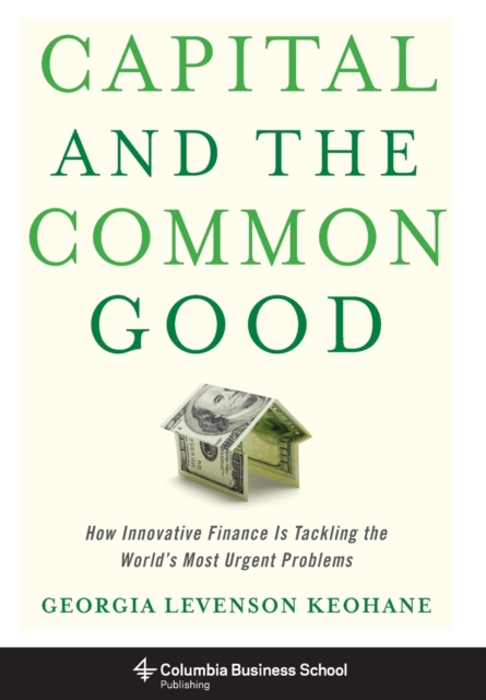 Capital and the Common Good : How Innovative Finance Is Tackling the World's Most Urgent Problems, Hardback Book
