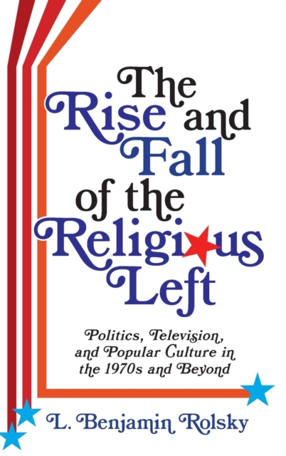 The Rise and Fall of the Religious Left : Politics, Television, and Popular Culture in the 1970s and Beyond, Hardback Book