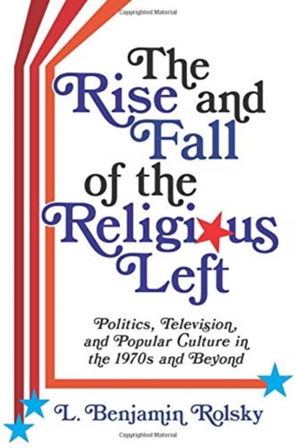 The Rise and Fall of the Religious Left : Politics, Television, and Popular Culture in the 1970s and Beyond, Paperback / softback Book