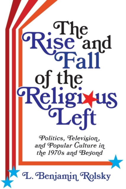 The Rise and Fall of the Religious Left : Politics, Television, and Popular Culture in the 1970s and Beyond, EPUB eBook