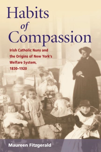 Habits of Compassion : Irish Catholic Nuns and the Origins of New York's Welfare System, 1830-1920, Paperback / softback Book