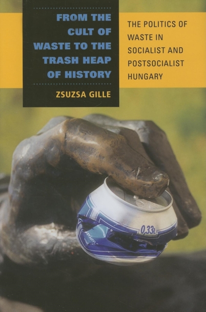 From the Cult of Waste to the Trash Heap of History : The Politics of Waste in Socialist and Postsocialist Hungary, Hardback Book