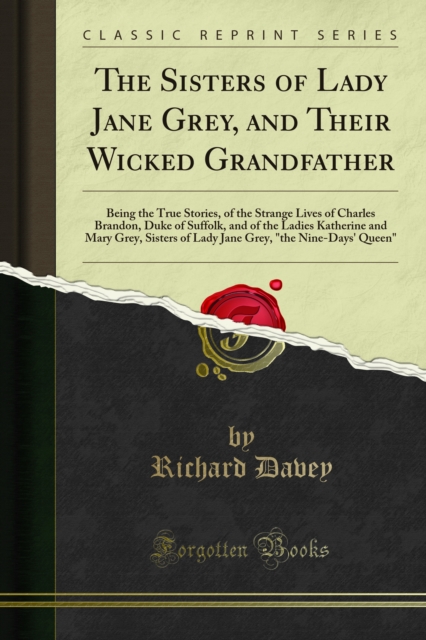 The Sisters of Lady Jane Grey, and Their Wicked Grandfather : Being the True Stories, of the Strange Lives of Charles Brandon, Duke of Suffolk, and of the Ladies Katherine and Mary Grey, Sisters of La, PDF eBook