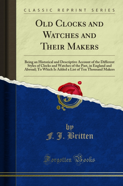 Old Clocks and Watches and Their Makers : Being an Historical and Descriptive Account of the Different Styles of Clocks and Watches of the Past, in England and Abroad; To Which Is Added a List of Ten, PDF eBook