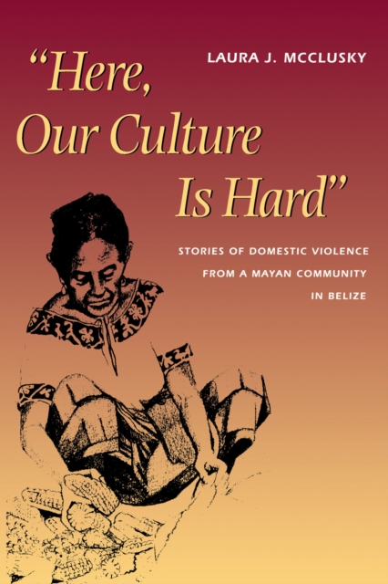 Here, Our Culture Is Hard : Stories of Domestic Violence from a Mayan Community in Belize, Paperback / softback Book