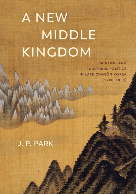 A New Middle Kingdom : Painting and Cultural Politics in Late Choson Korea (1700-1850), EPUB eBook