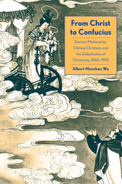 From Christ to Confucius : German Missionaries, Chinese Christians, and the Globalization of Christianity, 1860-1950, Hardback Book