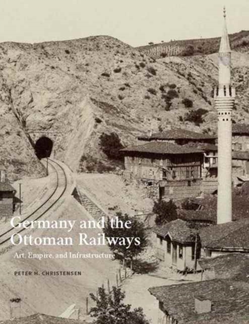 Germany and the Ottoman Railways : Art, Empire, and Infrastructure, Hardback Book