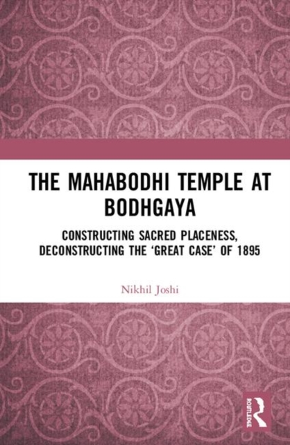 The Mahabodhi Temple at Bodhgaya : Constructing Sacred Placeness, Deconstructing the ‘Great Case’ of 1895, Hardback Book