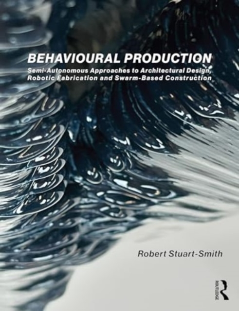 Behavioural Production : Semi-Autonomous Approaches to Architectural Design, Robotic Fabrication and Collective Robotic Construction, Hardback Book