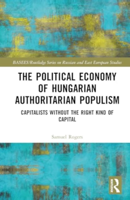 The Political Economy of Hungarian Authoritarian Populism : Capitalists without the Right Kind of Capital, Hardback Book