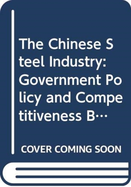 The Chinese Steel Industry : Government Policy and Competitiveness Build-Up, Hardback Book