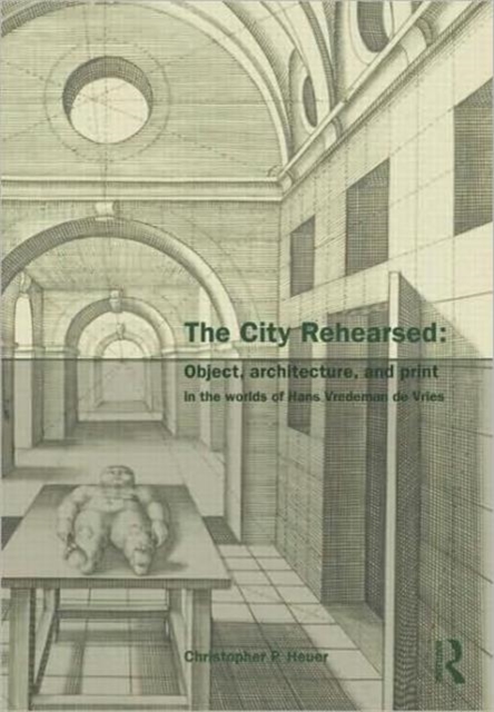 The City Rehearsed : Object, Architecture, and Print in the Worlds of Hans Vredeman de Vries, Hardback Book