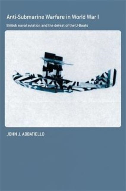 Anti-Submarine Warfare in World War I : British Naval Aviation and the Defeat of the U-Boats, Paperback / softback Book