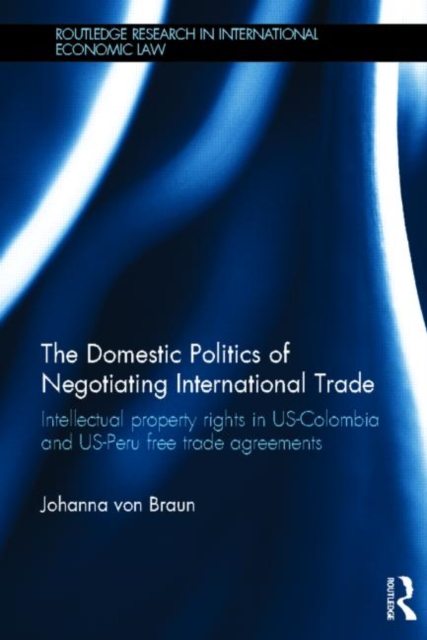 The Domestic Politics of Negotiating International Trade : Intellectual Property Rights in US-Colombia and US-Peru Free Trade Agreements, Hardback Book