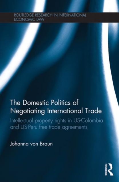 The Domestic Politics of Negotiating International Trade : Intellectual Property Rights in US-Colombia and US-Peru Free Trade Agreements, Paperback / softback Book