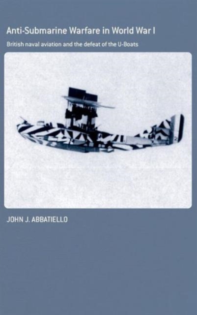 Anti-Submarine Warfare in World War I : British Naval Aviation and the Defeat of the U-Boats, Hardback Book
