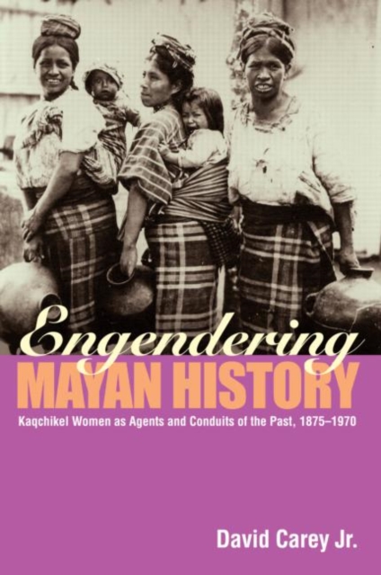Engendering Mayan History : Kaqchikel Women as Agents and Conduits of the Past, 1875-1970, Paperback / softback Book