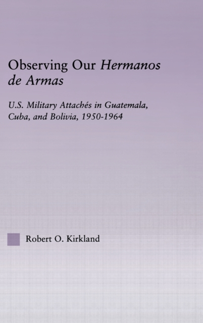 Observing our Hermanos de Armas : U.S. Military Attaches in Guatemala, Cuba and Bolivia, 1950-1964, Hardback Book