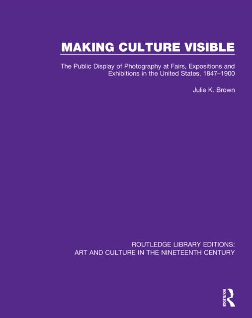 Making Culture Visible : The Public Display of Photography at Fairs, Expositions and Exhibitions in the United States, 1847-1900, PDF eBook