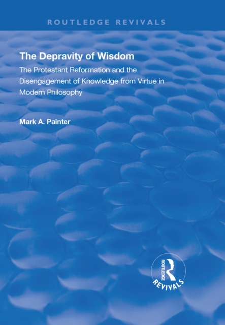 The Depravity of Wisdom : The Protestant Reformation and the Disengagement of Knowledge from Virtue in Modern Philosophy, PDF eBook