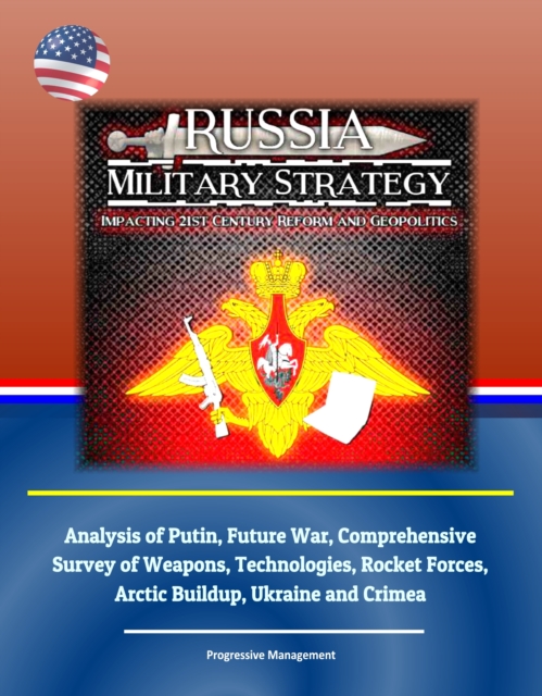 Russia Military Strategy: Impacting 21st Century Reform and Geopolitics: Analysis of Putin, Future War, Comprehensive Survey of Weapons, Technologies, Rocket Forces, Arctic Buildup, Ukraine and Crimea, EPUB eBook