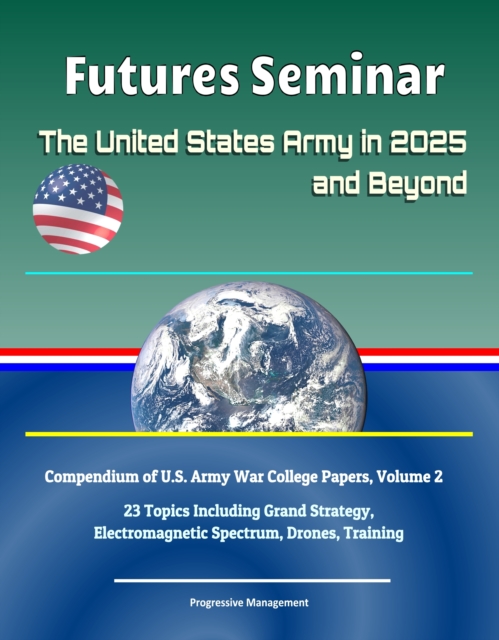 Futures Seminar: The United States Army in 2025 and Beyond - Compendium of U.S. Army War College Papers, Volume 2 - 23 Topics Including Grand Strategy, Electromagnetic Spectrum, Drones, Training, EPUB eBook