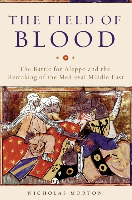 The Field of Blood : The Battle for Aleppo and the Remaking of the Medieval Middle East, Hardback Book