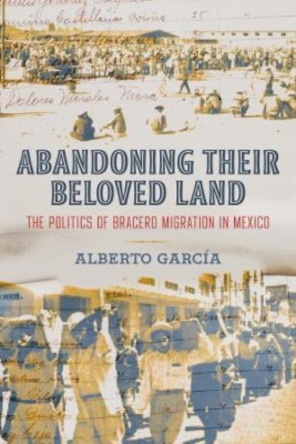 Abandoning Their Beloved Land : The Politics of Bracero Migration in Mexico, Hardback Book