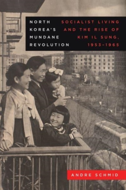 North Korea’s Mundane Revolution : Socialist Living and the Rise of Kim Il Sung, 1953–1965, Hardback Book