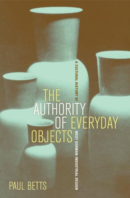 The Authority of Everyday Objects : A Cultural History of West German Industrial Design, PDF eBook
