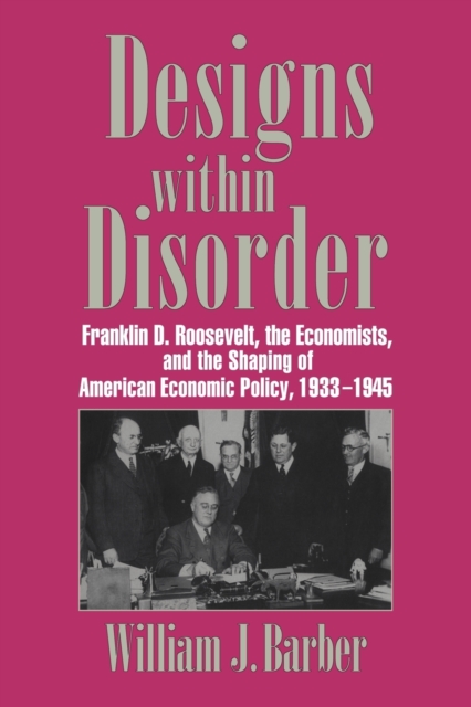Designs within Disorder : Franklin D. Roosevelt, the Economists, and the Shaping of American Economic Policy, 1933-1945, Paperback / softback Book