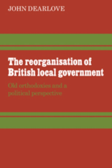 The Reorganisation of British Local Government : Old Orthodoxies and a Political Perspective, Hardback Book