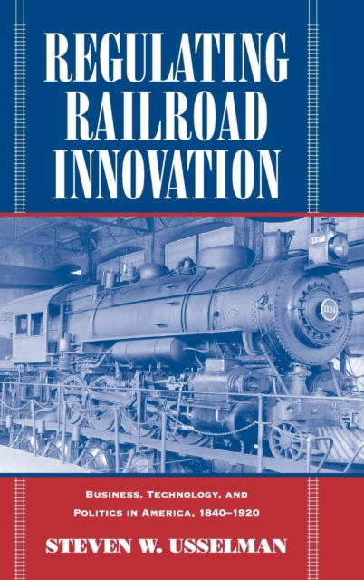Regulating Railroad Innovation : Business, Technology, and Politics in America, 1840-1920, Hardback Book