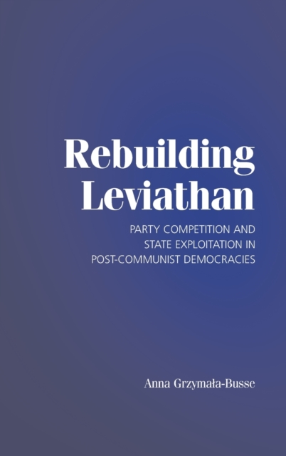 Rebuilding Leviathan : Party Competition and State Exploitation in Post-Communist Democracies, Hardback Book