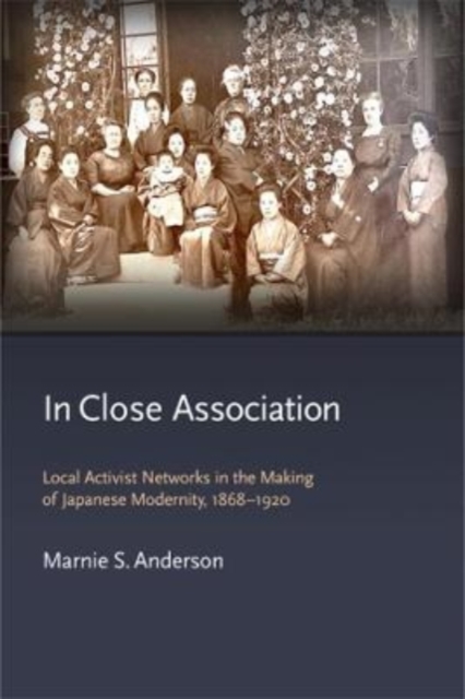 In Close Association : Local Activist Networks in the Making of Japanese Modernity, 1868-1920, Hardback Book